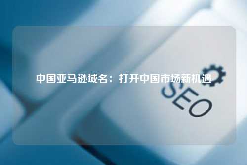 中国亚马逊域名：打开中国市场新机遇